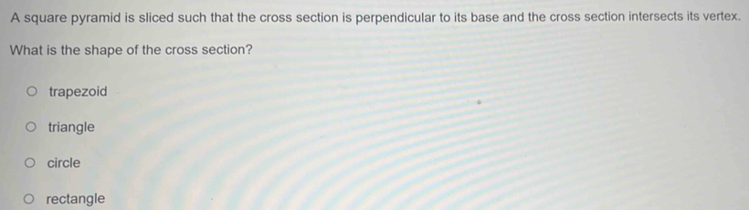 A square pyramid is sliced such that the cross section is perpendicular to its base and the cross section intersects its vertex.
What is the shape of the cross section?
trapezoid
triangle
circle
rectangle