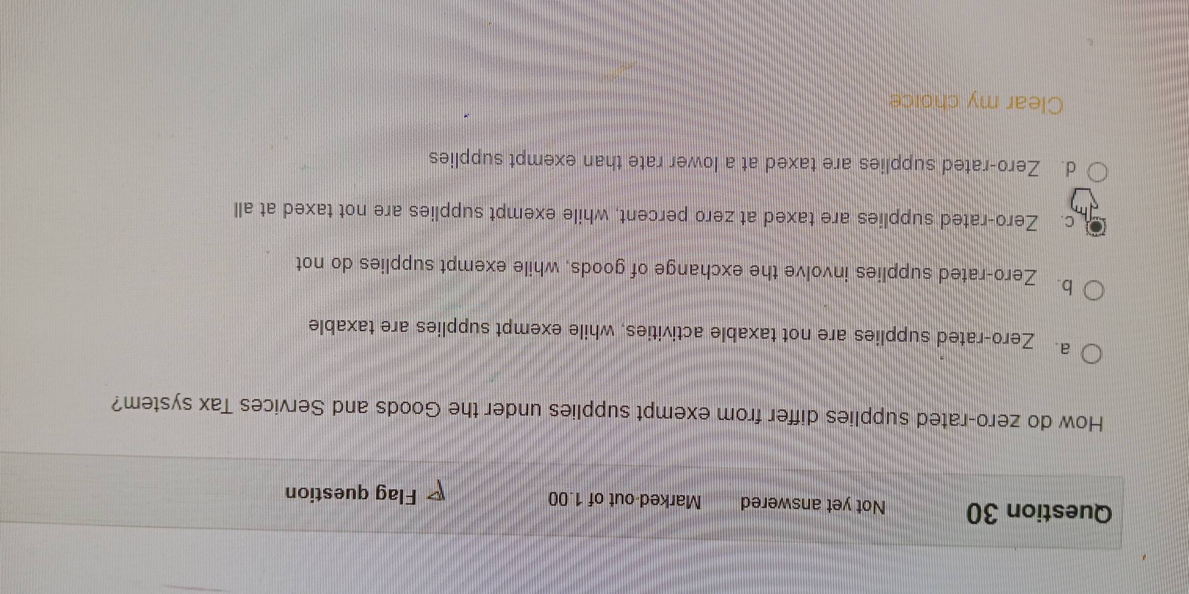 Not yet answered Marked-out of 1.00
Flag question
How do zero-rated supplies differ from exempt supplies under the Goods and Services Tax system?
a. Zero-rated supplies are not taxable activities, while exempt supplies are taxable
b. Zero-rated supplies involve the exchange of goods, while exempt supplies do not
c. Zero-rated supplies are taxed at zero percent, while exempt supplies are not taxed at all
d. Zero-rated supplies are taxed at a lower rate than exempt supplies
Clear my choice