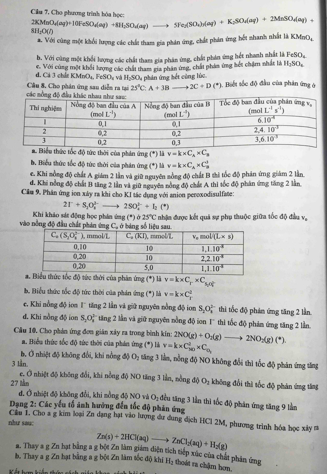 Cho phương trình hóa học: 2KMnO_4(aq)+10FeSO_4(aq)+8H_2SO_4(aq)to 5Fe_2(SO_4)_3(aq)+K_2SO_4(aq)+2MnSO_4(aq)+
8H_2O(l)
a. Với cùng một khối lượng các chất tham gia phản ứng, chất phản ứng hết nhanh nhất là KMnO_4.
b. Với cùng một khối lượng các chất tham gia phản ứng, chất phản ứng hết nhanh nhất là FeSO_4.
c. Với cùng một khối lượng các chất tham gia phản ứng, chất phản ứng hết chậm nhất là H_2SO_4.
d. Cả 3 chất KM O_4,FeSO_4 và H_2SO_4 phản ứng hết cùng lúc.
Câu 8. Cho phản ứng sau diễn ra tại 25^0C:A+3B to 2C+D(*) ). Biết tốc độ đầu của phản ứng ở
c độ tức thời của phản ứng (*) là v=k* C_A* C_B
b. Biểu thức tốc độ tức thời của phản ứng (*) là v=k* C_A* C_B^(3
c. Khi nồng độ chất A giảm 2 lần và giữ nguyên nồng độ chất B thì tốc độ phản ứng giảm 2 lần.
d. Khi nồng độ chất B tăng 2 lần và giữ nguyên nồng độ chất A thì tốc độ phản ứng tăng 2 lần.
Câu 9. Phản ứng ion xảy ra khi cho KI tác dụng với anion peroxodisulfate:
2I^-)+S_2O_8^((2-) _ ) 2SO_4^((2-)+I_2)(*)
Khi khảo sát động học phản ứng (*) sigma 25°C nhận được kết quả sự phụ thuộc giữa tốc độ đầu v。
vào nồng độ đầu chất phản ứng C_o ở bảng số liệu sau.
c độ tức thời của phản ứng (*) là v=k* C_r* C_S_2O_8^((2-))
b. Biểu thức tốc độ tức thời của phản ứng (*) là v=k* C_r^(2
c. Khi nồng độ ion I¯ tăng 2 lần và giữ nguyên nồng độ ion S_2)O_8^((2-) thì tốc độ phản ứng tăng 2 lần.
d. Khi nồng độ ion S_2)O_8^((2-) *tăng 2 lần và giữ nguyên nồng độ ion I¯ thì tốc độ phản ứng tăng 2 lần.
Câu 10. Cho phản ứng đơn giản xảy ra trong bình kín: 2NO(g)+O_2)(g)to 2NO_2(g)(*).
a. Biểu thức tốc độ tức thời của phản ứng (*) là v=k* C_(N0)^2* C_O_2
b. Ở nhiệt độ không đồi, khi nồng độ O_2 tăng 3 lần, nồng độ NO không đồi thì tốc độ phản ứng tăng
3 lần.
c. Ở nhiệt độ không đổi, khi nồng độ NO tăng 3 lần, nồng độ
27 lần O_2 không đồi thì tốc độ phản ứng tăng
d. Ở nhiệt độ không đổi, khi nồng độ NO và O_2 đều tăng 3 lần thì tốc độ phản ứng tăng 9 lần
Dạng 2: Các yếu tố ảnh hưởng đến tốc độ phản ứng
Câu 1. Cho a g kim loại Zn dạng hạt vào lượng dư dung dịch HCl 2M, phương trình hóa học xảy rã
như sau:
Zn(s)+2HCl(aq)to ZnCl_2(aq)+H_2(g)
a. Thay a g Zn hạt bằng a g bột Zn làm giảm diện tích tiếp xúc của chất phản ứng
b. Thay a g Zn hạt bằng a g bột Zn làm tốc độ khí H_2 thoát ra chậm hơn.
Kết hơp kiến thức sách giáo khoa, sánh hà