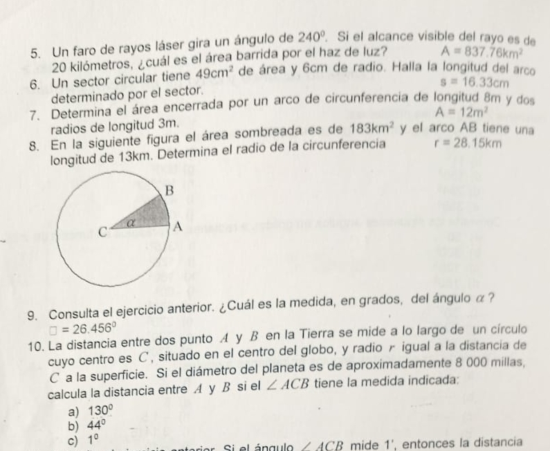 Un faro de rayos láser gira un ángulo de 240°. Si el alcance visible del rayo es de
20 kilómetros, ¿cuál es el área barrida por el haz de luz? A=837.76km^2
6. Un sector circular tiene 49cm^2 de área y 6cm de radio. Halla la longitud del arco
s=16.33cm
determinado por el sector.
7. Determina el área encerrada por un arco de circunferencia de longitud 8m y dos
A=12m^2
radios de longitud 3m.
8. En la siguiente figura el área sombreada es de 183km^2 y el arco AB tiene una
longitud de 13km. Determina el radio de la circunferencia r=28.15km
9. Consulta el ejercicio anterior. ¿Cuál es la medida, en grados, del ángulo α ?
□ =26.456°
10. La distancia entre dos punto A y B en la Tierra se mide a lo largo de un círculo
cuyo centro es C ', situado en el centro del globo, y radio r igual a la distancia de
C a la superficie. Si el diámetro del planeta es de aproximadamente 8 000 millas,
calcula la distancia entre A y B si el ∠ ACB tiene la medida indicada:
a) 130°
b) 44°
c) 1^0
arior Si el ángul ∠ ACB mide 1', entonces la distancia