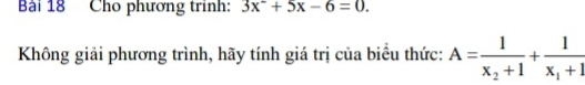 Cho phương trình: 3x^2+5x-6=0. 
Không giải phương trình, hãy tính giá trị của biểu thức: A=frac 1x_2+1+frac 1x_1+1