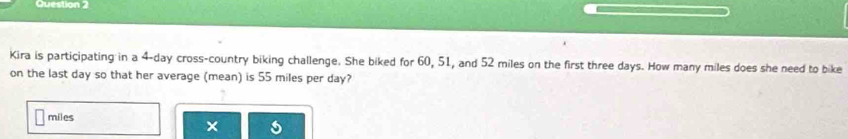 Kira is participating in a 4-day cross-country biking challenge. She biked for 60, 51, and 52 miles on the first three days. How many miles does she need to bike 
on the last day so that her average (mean) is 55 miles per day?
miles