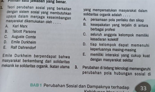 Pilnan satu jawaban yang benar.
1 Teori perubahan sosial yang berkaitan yang mempersatukan masyarakat dalam 
dengan sistem sosial yang membutuhkan solidaritas organik adalah . . . .
upaya dalam menjaga keseimbangan A. persamaan pola perilaku dan sikap
masyarakat dikemukakan oleh . . . . B. kesepakatan yang terjalin di antara
A. Karl Marx berbagai profesi
B. Talcott Parsons C. seluruh anggota kelompok memiliki
C. Auguste Comte kesadaran kolektif
D. Emile Durkheim D. tiap kelompok dapat memenuhi
E. Ralf Dahrendorf keperluannya masing-masing
E. memiliki interaksi yang cukup kuat
Emile Durkheim berpendapat bahwa
masyarakat berkembang dari solidaritas dengan masyarakat sekitar
mekanik ke solidaritas organik. Ikatan utama 3. Perubahan di bidang teknologi memengaruhi
perubahan pola hubungan sosial di
BAB 1 Perubahan Sosial dan Dampaknya terhadap 33