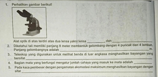 Perhatikan gambar berikut! 
Alat optik di atas terdiri atas dua lensa yakni lensa dan_ 
2. Diketahui tali memiliki panjang 8 meter membentuk gelombang dengan 4 puncak dan 4 lembah. 
Panjang gelombangnya adalah_
m. 
3. Teleskop yang digunakan untuk melihat benda di luar angkasa menghasilkan bayangan yang 
bersifat_ 
4. Bagian mata yang berfungsi mengatur jumlah cahaya yang masuk ke mata adalah_ 
5. Pada kaca pembesar dengan pengamatan akomodasi maksimum menghasilkan bayangan dengan 
sifat_