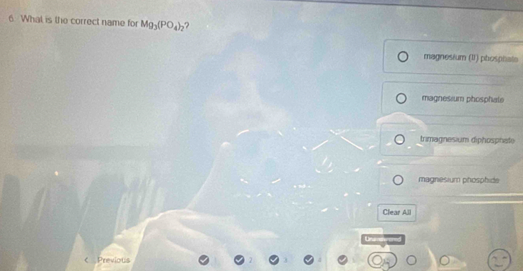 What is the correct name for Mg_3(PO_4)_2 ?
magnesium (1) phosphate
magnesium phosphate
trimagnesium diphosphate
magnesium phosphide
Clear All
Unumswened
Previous