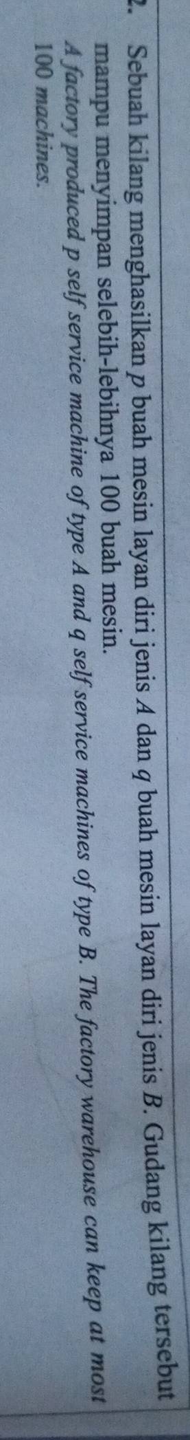 Sebuah kilang menghasilkan p buah mesin layan diri jenis A dan q buah mesin layan diri jenis B. Gudang kilang tersebut 
mampu menyimpan selebih-lebihnya 100 buah mesin. 
A factory produced p self service machine of type A and q self service machines of type B. The factory warehouse can keep at most
100 machines.