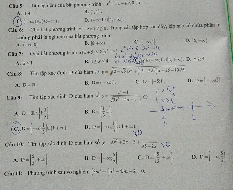 Tập nghiệm của bất phương trình -x^2+5x-4<0</tex> là
B.
A. [1;4]. (1;4).
C (-∈fty ;1)∪ (4;+∈fty ). D. (-∈fty ;1]∪ [4;+∈fty ).
Câu 6: Cho bất phương trình x^2-8x+7≥ 0. Trong các tập hợp sau đây, tập nào có chứa phần tử
không phải là nghiệm của bất phương trình.
B.
A. (-∈fty ;0]. [8;+∈fty ).
D.
C. (-∈fty ;1]. [6;+∈fty ).
Câu 7: Giải bất phương trình x(x+5)≤ 2(x^2+2).
A. x≤ 1. D. x≥ 4.
B. 1≤ x≤ 4.
x∈ (-∈fty ;1]∪ [4;+∈fty )
Câu 8: Tìm tập xác định D của hàm số y=sqrt((2-sqrt 5))x^2+(15-7sqrt(5))x+25-10sqrt(5).
A. D=R.
B. D=(-∈fty ;1). C. D=[-5;1]. D. D=[-5;sqrt(5)].
Câu 9: Tìm tập xác định D của hàm số y= (x^2-1)/sqrt(3x^2-4x+1) .
A. D=Rvee  1; 1/3  . B. D=( 1/3 ;1).
C. D=(-∈fty ; 1/3 )∪ (1;+∈fty ). D. D=(-∈fty ; 1/3 ]∪ [1;+∈fty ).
Câu 10: Tìm tập xác định D của hàm số y=√x²+2x+3+√5=2x'.
A. D=[ 5/2 ;+∈fty ). D=(-∈fty ; 5/2 ]. C. D=( 5/2 ;+∈fty ). D. D=(-∈fty ; 5/2 ).
B.
Câu 11: Phương trình sau vô nghiệm (2m^2+1)x^2-4mx+2=0.