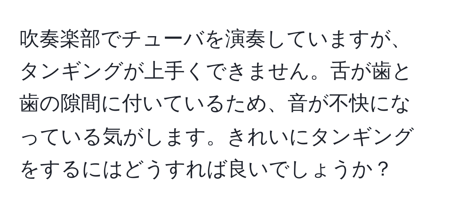 吹奏楽部でチューバを演奏していますが、タンギングが上手くできません。舌が歯と歯の隙間に付いているため、音が不快になっている気がします。きれいにタンギングをするにはどうすれば良いでしょうか？