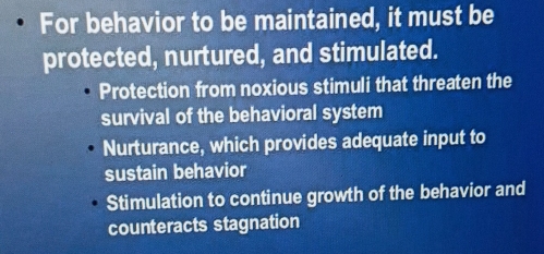 For behavior to be maintained, it must be
protected, nurtured, and stimulated.
Protection from noxious stimuli that threaten the
survival of the behavioral system
Nurturance, which provides adequate input to
sustain behavior
Stimulation to continue growth of the behavior and
counteracts stagnation