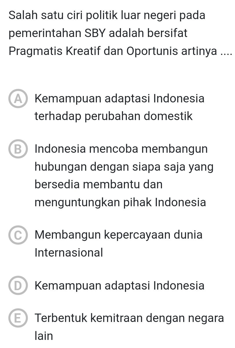 Salah satu ciri politik luar negeri pada
pemerintahan SBY adalah bersifat
Pragmatis Kreatif dan Oportunis artinya ....
A Kemampuan adaptasi Indonesia
terhadap perubahan domestik
B Indonesia mencoba membangun
hubungan dengan siapa saja yang
bersedia membantu dan
menguntungkan pihak Indonesia
C) Membangun kepercayaan dunia
Internasional
D Kemampuan adaptasi Indonesia
E Terbentuk kemitraan dengan negara
lain