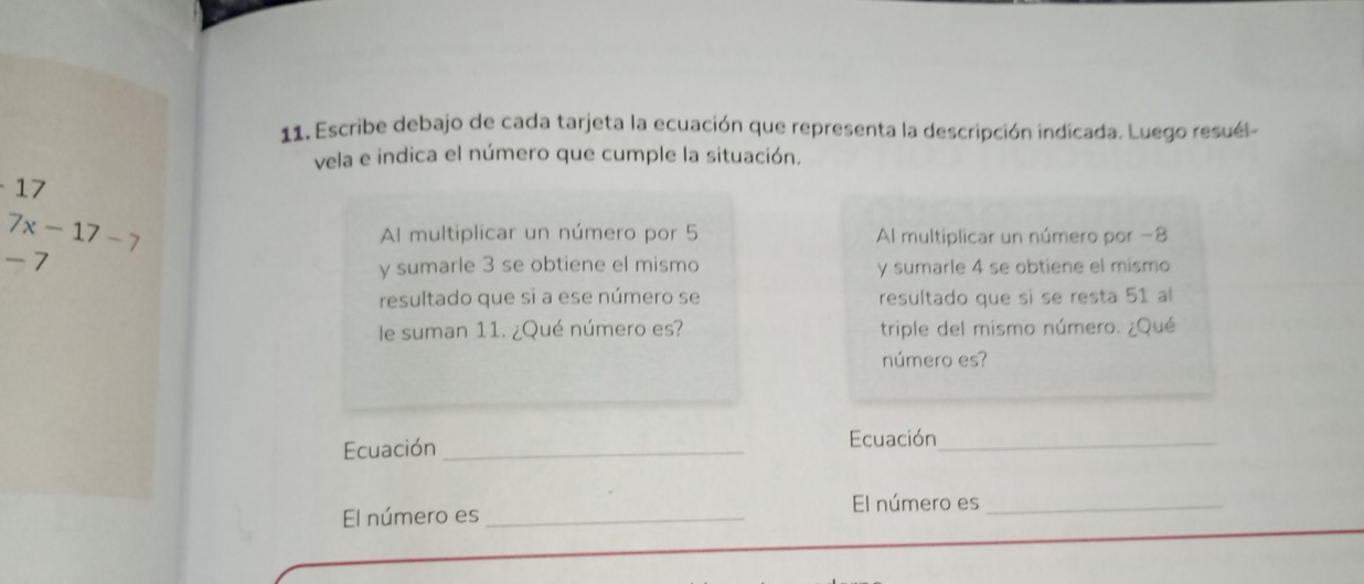 Escribe debajo de cada tarjeta la ecuación que representa la descripción indicada. Luego resuél 
vela e indica el número que cumple la situación.
17
7x-17-7
Al multiplicar un número por 5 Al multiplicar un número por −8
- 7
y sumarle 3 se obtiene el mismo y sumarle 4 se obtiene el mismo 
resultado que sì a ese número se resultado que sí se resta 51 al 
le suman 11. ¿Qué número es? triple del mismo número. ¿Qué 
número es? 
Ecuación _Ecuación_ 
El número es_ 
El número es_