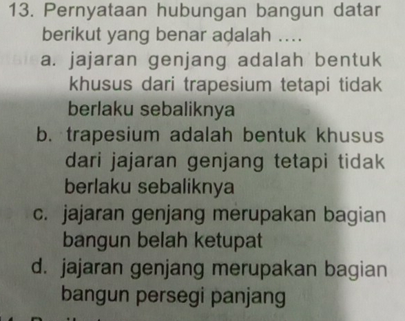 Pernyataan hubungan bangun datar
berikut yang benar adalah ....
a. jajaran genjang adalah bentuk
khusus dari trapesium tetapi tidak
berlaku sebaliknya
b. trapesium adalah bentuk khusus
dari jajaran genjang tetapi tidak
berlaku sebaliknya
c. jajaran genjang merupakan bagian
bangun belah ketupat
d. jajaran genjang merupakan bagian
bangun persegi panjang