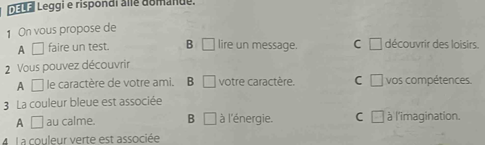 DELF Leggi e rispondi alle domanue.
1 On vous propose de
A □ faire un test. B □ lire un message. C □ découvrir des loisirs.
2 Vous pouvez découvrir
A □ le caractère de votre ami. B □ votre caractère. C □ vos compétences.
3 La couleur bleue est associée
A □ au calme. B □ à l'énergie. C □ à l'imagination.
4 L a couleur verte est associée