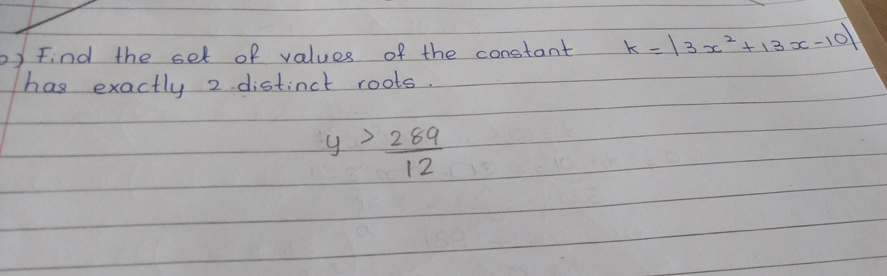 Find the set of values of the constant k=|3x^2+13x-10|
has exactly 2 distinct roots.
y> 289/12 