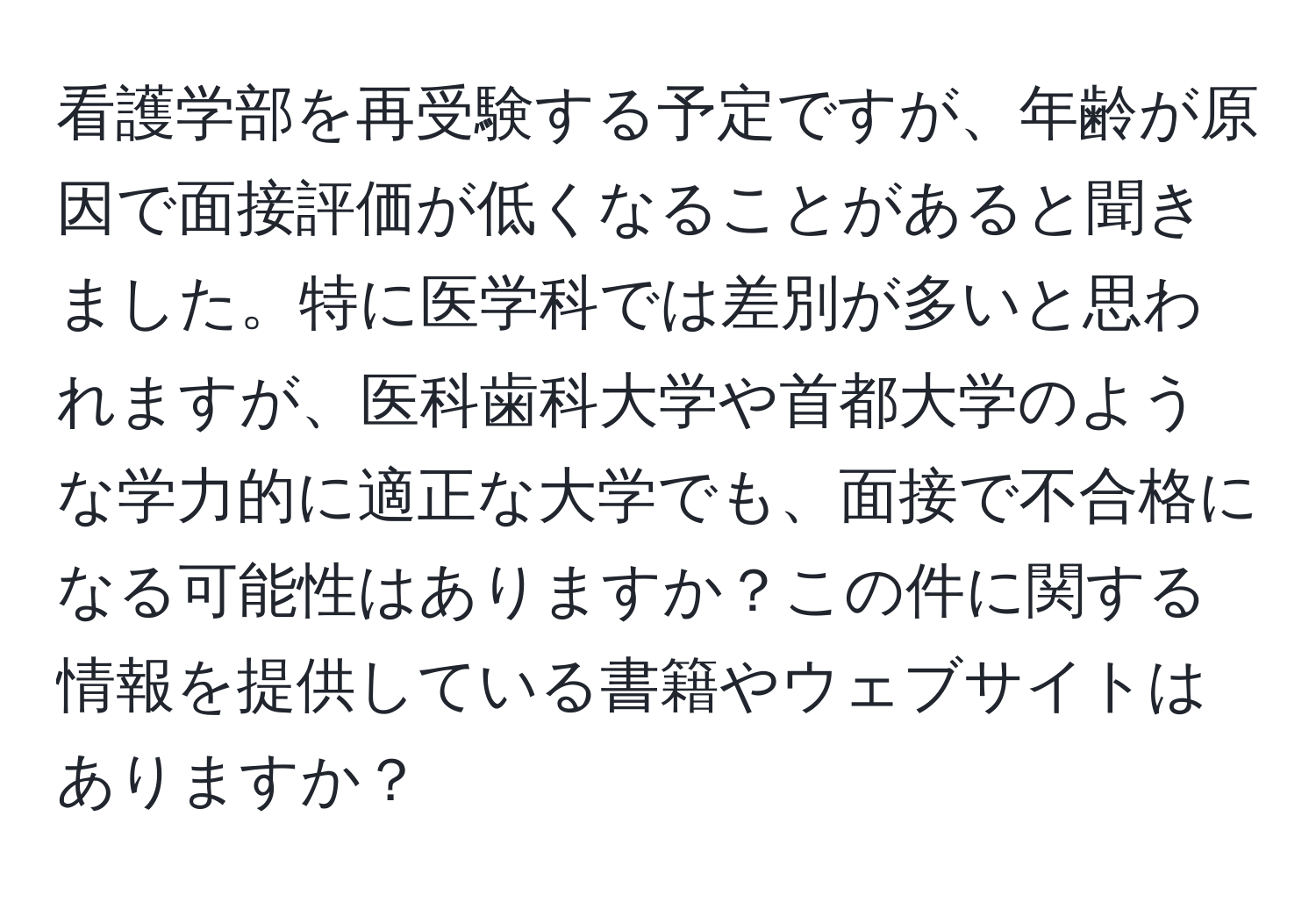 看護学部を再受験する予定ですが、年齢が原因で面接評価が低くなることがあると聞きました。特に医学科では差別が多いと思われますが、医科歯科大学や首都大学のような学力的に適正な大学でも、面接で不合格になる可能性はありますか？この件に関する情報を提供している書籍やウェブサイトはありますか？