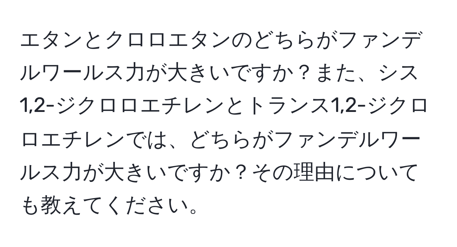 エタンとクロロエタンのどちらがファンデルワールス力が大きいですか？また、シス1,2-ジクロロエチレンとトランス1,2-ジクロロエチレンでは、どちらがファンデルワールス力が大きいですか？その理由についても教えてください。