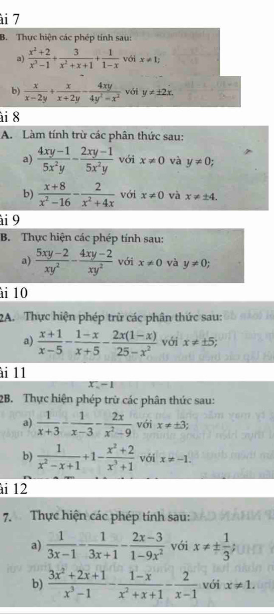 ài 7
B. Thực hiện các phép tính sau:
a)  (x^2+2)/x^3-1 + 3/x^2+x+1 + 1/1-x  với x!= 1;
b)  x/x-2y + x/x+2y - 4xy/4y^2-x^2  với y!= ± 2x.
ài 8
A. Làm tính trừ các phân thức sau:
a)  (4xy-1)/5x^2y - (2xy-1)/5x^2y  với x!= 0 và y!= 0;
b)  (x+8)/x^2-16 - 2/x^2+4x  với x!= 0 và x!= ± 4.
ài 9
B. Thực hiện các phép tính sau:
a)  (5xy-2)/xy^2 - (4xy-2)/xy^2  với x!= 0 và y!= 0;
ài 10
2A.  Thực hiện phép trừ các phân thức sau:
a)  (x+1)/x-5 - (1-x)/x+5 - (2x(1-x))/25-x^2  với x!= ± 5;
ài 11
x:-1
2B. Thực hiện phép trừ các phân thức sau:
a)  1/x+3 - 1/x-3 - 2x/x^2-9  với x!= ± 3
b)  1/x^2-x+1 +1- (x^2+2)/x^3+1  với x!= -1.
ài 12
7. Thực hiện các phép tính sau:
a)  1/3x-1 - 1/3x+1 - (2x-3)/1-9x^2  với x!= ±  1/3  :
b)  (3x^2+2x+1)/x^3-1 - (1-x)/x^2+x+1 - 2/x-1  với x!= 1.