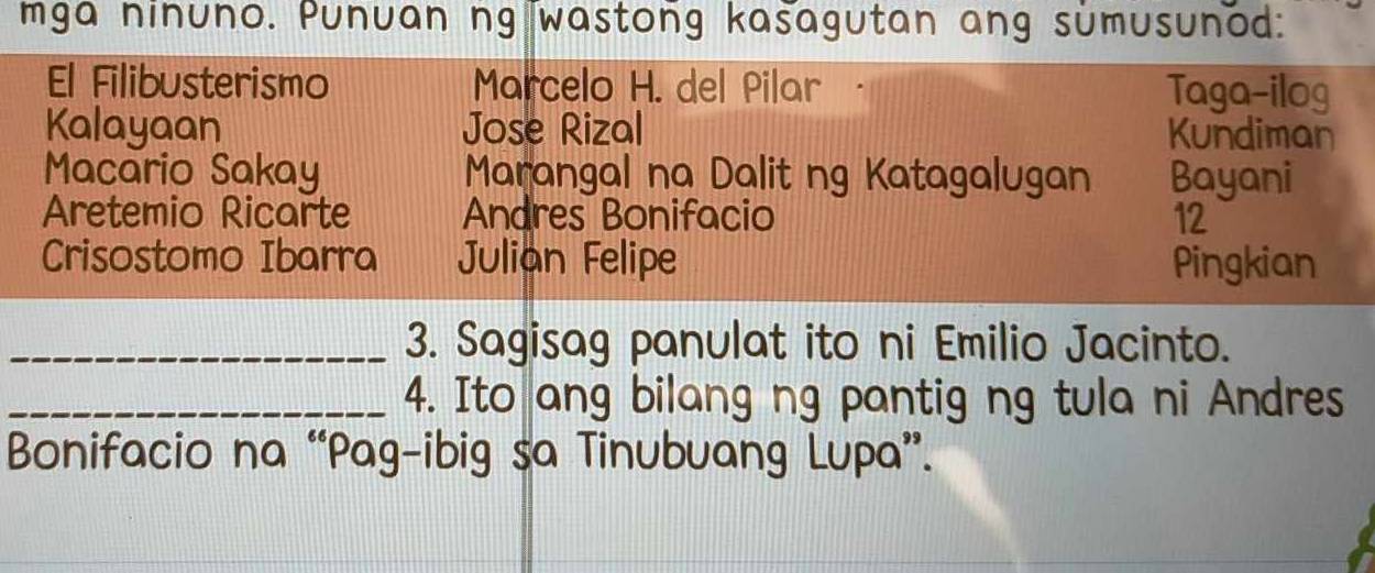 mga ninuno. Punuan ng wastong kasagutan ang sumusunod: 
El Filibusterismo Marcelo H. del Pilar Taga-ilog 
Kalayaan Jose Rizal Kundiman 
Macario Sakay Marangal na Dalit ng Katagalugan Bayani 
Aretemio Ricarte Andres Bonifacio 12 
Crisostomo Ibarra Julian Felipe Pingkian 
_3. Sagisag panulat ito ni Emilio Jacinto. 
_4. Ito ang bilang ng pantig ng tula ni Andres 
Bonifacio na “Pag-ibig sa Tinubuang Lupa”.