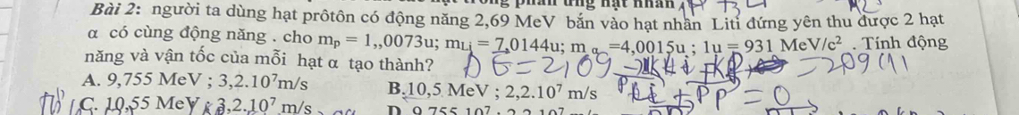 phán tng nạt nhân
Bài 2: người ta dùng hạt prôtôn có động năng 2,69 MeV bắn vào hạt nhân Litỉ đứng yên thu được 2 hạt
α có cùng động năng . cho m_p=1,,0073u; m_Li=_ 7,0144u; m_a=4,0015u; 1u=931MeV/c^2. Tính động
năng và vận tốc của mỗi hạt α tạo thành?
A. 9,755M eV; 3, 2.10^7m/s B. 10,5Me V : 2, 2.10^7m/s
C. 10, 55MeY k3, 2.10^7m/s D