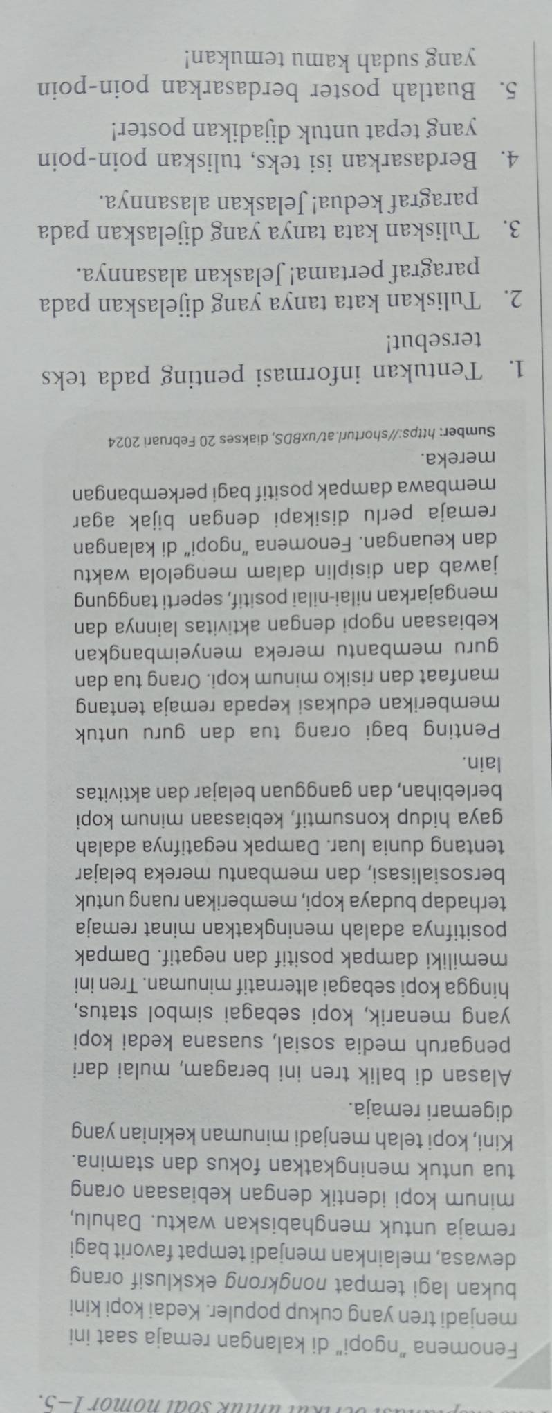 Kul unlük soal nomor 1-5.
Fenomena "ngopi" di kalangan remaja saat ini
menjadi tren yang cukup populer. Kedai kopi kini
bukan lagi tempat nongkrong eksklusif orang
dewasa, melainkan menjadi tempat favorit bagi
remaja untuk menghabiskan waktu. Dahulu,
minum kopi identik dengan kebiasaan orang
tua untuk meningkatkan fokus dan stamina.
Kini, kopi telah menjadi minuman kekinian yang
digemari remaja.
Alasan di balik tren ini beragam, mulai dari
pengaruh media sosial, suasana kedai kopi
yang menarik, kopi sebagai simbol status,
hingga kopi sebagai alternatif minuman. Tren ini
memiliki dampak positif dan negatif. Dampak
positifnya adalah meningkatkan minat remaja
terhadap budaya kopi, memberikan ruang untuk
bersosialisasi, dan membantu mereka belajar
tentang dunia luar. Dampak negatifnya adalah
gaya hidup konsumtif, kebiasaan minum kopi
berlebihan, dan gangguan belajar dan aktivitas
lain.
Penting bagi orang tua dan guru untuk
memberikan edukasi kepada remaja tentang
manfaat dan risiko minum kopi. Orang tua dan
guru membantu mereka menyeimbangkan 
kebiasaan ngopi dengan aktivitas lainnya dan
mengajarkan nilai-nilai positif, seperti tanggung
jawab dan disiplin dalam mengelola waktu
dan keuangan. Fenomena “ngopi” di kalangan
remaja perlu disikapi dengan bijak agar
membawa dampak positif bagi perkembangan
mereka.
Sumber: https://shorturl.at/uxBDS, diakses 20 Februari 2024
1. Tentukan informasi penting pada teks
tersebut!
2. Tuliskan kata tanya yang dijelaskan pada
paragraf pertama! Jelaskan alasannya.
3. Tuliskan kata tanya yang dijelaskan pada
paragraf kedua! Jelaskan alasannya.
4. Berdasarkan isi teks, tuliskan poin-poin
yang tepat untuk dijadikan poster!
5. Buatlah poster berdasarkan poin-poin
yang sudah kamu temukan!