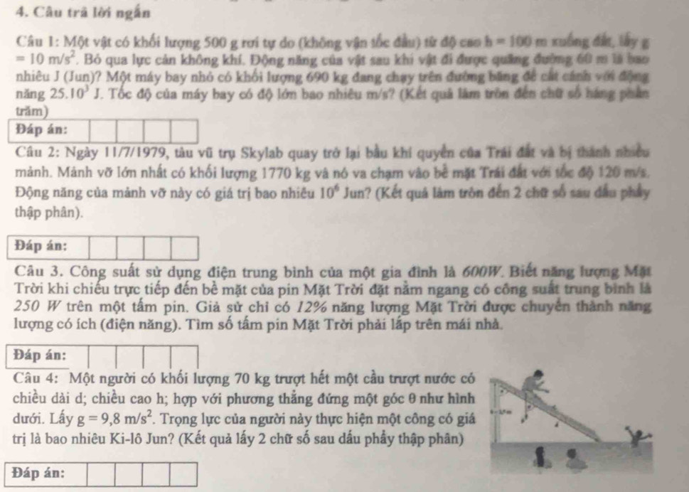 Câu trã lời ngắn
Câu 1: Một vật có khối lượng 500 g rơi tự do (không vận tốc đầu) từ độ cao b=100 m xuồng đất, lấy g
=10m/s^2. Bỏ qua lực cản không khí. Động năng của vật sau khi vật đi được quảng đường 60 m là bao
nhiêu J (Jun)? Một máy bay nhỏ có khối lượng 690 kg đang chạy trên đường băng để cát cánh với động
nǎng 25.10^3 J. Tốc độ của máy bay có độ lớn bao nhiêu m/s? (Kết quả làm trồn đến chữ số háng phân
trăm)
Đáp án:
Câu 2: Ngày 11/7/1979, tàu vũ trụ Skylab quay trở lại bầu khi quyền của Trái đất và bị thành nhiều
mảnh. Mảnh vỡ lớn nhất có khối lượng 1770 kg và nó va chạm vào bề mặt Trái đất với tốc độ 120 m/s.
Động năng của mảnh vỡ này có giá trị bao nhiều 10^6Ju n 1? (Kết quả làm tròn đến 2 chữ số sau dầu phầy
thập phân).
Đáp án:
Câu 3. Công suất sử dụng điện trung bình của một gia đình là 600W. Biết năng lượng Mặt
Trời khi chiếu trực tiếp đến bề mặt của pin Mặt Trời đặt nằm ngang có công suất trung bình là
250 W trên một tấm pin. Giả sử chỉ có 12% năng lượng Mặt Trời được chuyên thành năng
lượng có ích (điện năng). Tìm số tấm pin Mặt Trời phải lắp trên mái nhà.
Đáp án:
Câu 4: Một người có khối lượng 70 kg trượt hết một cầu trượt nước có
chiều dài d; chiều cao h; hợp với phương thẳng đứng một góc θ như hình
dưới. Lấy g=9,8m/s^2. Trọng lực của người này thực hiện một công có giá
trị là bao nhiêu Ki-lô Jun? (Kết quả lấy 2 chữ số sau dấu phẩy thập phân)
Đáp án: