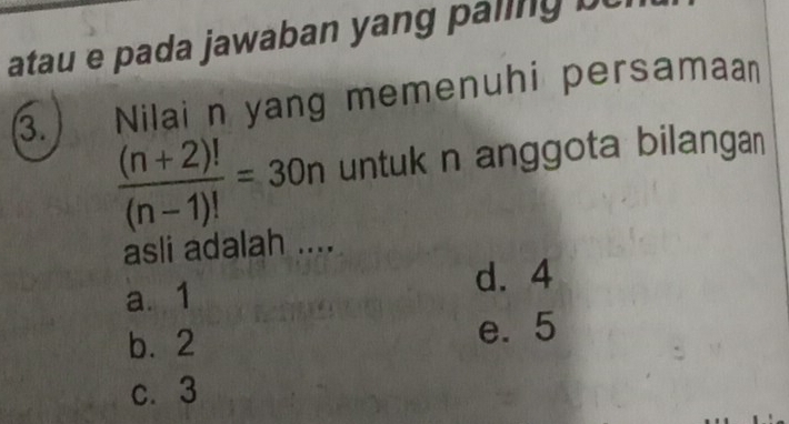 atau e pada jawaban yang paling b 
Nilai n yang memenuhi persamaan
3.  ((n+2)!)/(n-1)! =30n untuk n anggota bilangan
asli adalah ....
a. 1 d. 4
b. 2 e. 5
c. 3