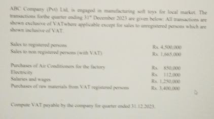 ABC Company (Pvt) Ltd, is engaged in manufacturing soft toys for local market. The 
transactions forthe quarter ending 31° December 2023 are given below: All transactions are 
shown exclusive of VATwhere applicable except for sales to unregistered persons which are 
shown inclusive of VAT. 
Sales to registered persons Rs. 4,500,000
Sales to non registered persons (with VAT) Rs. 1,665,000
Purchases of Air Conditioners for the factory Rs. 850,000
Electricity Rs. 112,000
Salaries and wages Rs. 1,250,000
Purchases of raw materials from VAT registered persons Rs. 3,400,000
Compute VAT payable by the company for quarter ended 31.12.2023.