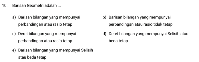 Barisan Geometri adalah ...
a) Barisan bilangan yang mempunyai b) Barisan bilangan yang mempunyai
perbandingan atau rasio tetap perbandingan atau rasio tidak tetap
c) Deret bilangan yang mempunyai d) Deret bilangan yang mempunyai Selisih atau
perbandingan atau rasio tetap beda tetap
e) Barisan bilangan yang mempunyai Selisih
atau beda tetap