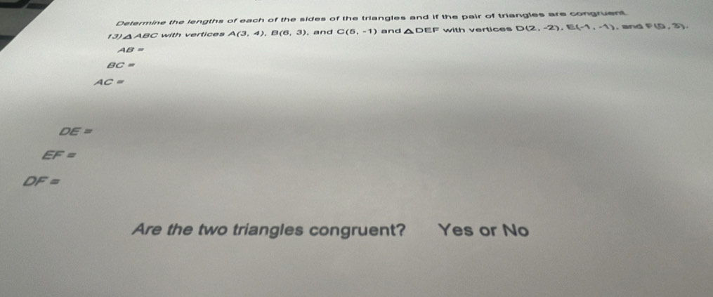 Determine the lengths of each of the sides of the triangles and if the pair of triangles are congruent 
13) △ABC with vertices A(3,4), B(6,3) , and C(5,-1) and △ DEF with vertices D(2,-2), E(-1,-1). and P(5,3)
AB=
BC=
AC=
DE=
EF=
DF=
Are the two triangles congruent? Yes or No