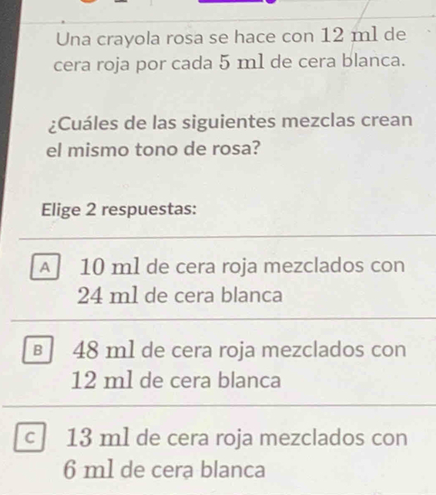 Una crayola rosa se hace con 12 ml de
cera roja por cada 5 m1 de cera blanca.
¿Cuáles de las siguientes mezclas crean
el mismo tono de rosa?
Elige 2 respuestas:
A 10 ml de cera roja mezclados con
24 m1 de cera blanca
B 48 m1 de cera roja mezclados con
12 ml de cera blanca
C 13 ml de cera roja mezclados con
6 m1 de cera blanca