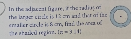 In the adjacent figure, if the radius of 
the larger circle is 12 cm and that of the 
smaller circle is 8 cm, find the area of 
the shaded region. (π =3.14)