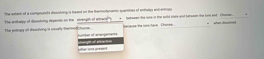 The extent of a compound's dissolving is based on the thermodynamic quantities of enthalpy and entropy.
The enthalpy of dissolving depends on the strength of attractim between the ions in the solid state and between the ions and Choose...
The entropy of dissolving is usually thermodChoose... because the ions have Choose... when dissolved.
number of arrangements
strength of attraction
other ions present