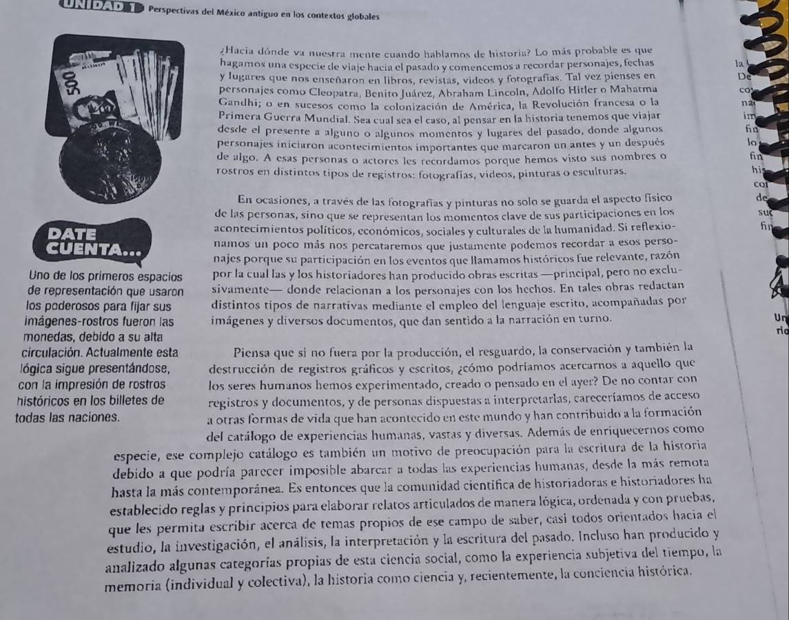 ata o Perspectivas del México antiguo en los contextos globales
¿Hacia dónde va nuestra mente cuando hablamos de historia? Lo más probable es que
hagamos una especie de viaje hacía el pasado y comencemos a recordar personajes, fechas la
y lugares que nos enseñaron en libros, revistas, videos y fotografías. Tal vez pienses en De
personajes como Cleopatra, Benito Juárez, Abraham Lincoln, Adolfo Hitler o Mahatma co
Gandhi; o en sucesos como la colonización de América, la Revolución francesa o la na
Primera Guerra Mundial. Sea cual sea el caso, al pensar en la historia tenemos que viajar
im
desde el presente a alguno o algunos momentos y lugares del pasado, donde algunos
fn
personajes iniciaron acontecimientos importantes que marcaron un antes y un después
lo
de algo. A esas personas o actores les recordamos porque hemos visto sus nombres o fin
rostros en distintos tipos de registros: fotografías, videos, pinturas o esculturas.
hi
COI
En ocasiones, a través de las fotografías y pinturas no solo se guarda el aspecto físico
de
de las personas, sino que se representan los momentos clave de sus participaciones en los suc
acontecimientos políticos, económicos, sociales y culturales de la humanidad. Si reflexio-
fn
namos un poco más nos percataremos que justamente podemos recordar a esos perso-
najes porque su participación en los eventos que llamamos históricos fue relevante, razón
Uno de los primeros espacios por la cual las y los historiadores han producido obras escritas —principal, pero no exclu-
de representación que usaron sivamente— donde relacionan a los personajes con los hechos. En tales obras redactan
los poderosos para fijar sus distintos tipos de narrativas mediante el empleo del lenguaje escrito, acompañadas por
Imágenes-rostros fueron las imágenes y diversos documentos, que dan sentido a la narración en turno.
Un
monedas, debido a su alta
rio
circulación. Actualmente esta Piensa que si no fuera por la producción, el resguardo, la conservación y también la
lógica sigue presentándose, destrucción de registros gráficos y escritos, ¿cómo podríamos acercarnos a aquello que
con la impresión de rostros los seres humanos hemos experimentado, creado o pensado en el ayer? De no contar con
históricos en los billetes de registros y documentos, y de personas dispuestas a interpretarlas, careceríamos de acceso
todas las naciones. a otras formas de vida que han acontecido en este mundo y han contribuido a la formación
del catálogo de experiencias humanas, vastas y diversas. Además de enriquecernos como
especie, ese complejo catálogo es también un motivo de preocupación para la escritura de la historia
debido a que podría parecer imposible abarcar a todas las experiencias humanas, desde la más remota
hasta la más contemporánea. Es entonces que la comunidad científica de historiadoras e historiadores ha
establecido reglas y principios para elaborar relatos articulados de manera lógica, ordenada y con pruebas,
que les permita escribir acerca de temas propios de ese campo de saber, casí todos orientados hacia el
estudio, la investigación, el análisis, la interpretación y la escritura del pasado. Incluso han producido y
analizado algunas categorías propias de esta ciencia social, como la experiencia subjetiva del tiempo, la
memoria (individual y colectiva), la historia como ciencia y, recientemente, la conciencia histórica.