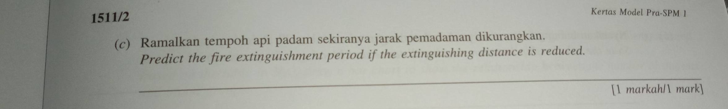 1511/2 
Kertas Model Pra-SPM 1 
(c) Ramalkan tempoh api padam sekiranya jarak pemadaman dikurangkan. 
Predict the fire extinguishment period if the extinguishing distance is reduced. 
_ 
[1 markah/1 mark]