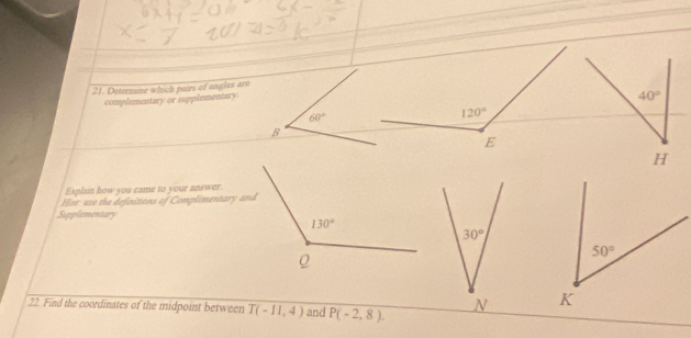 Determine which pairs of angles are
complementary or supplementary
Explain how you came to your answer.
Hinr: use the definitions of Complimentary and
Supplementary
22. Find the coordinates of the midpoint between T(-11,4) and P(-2,8).