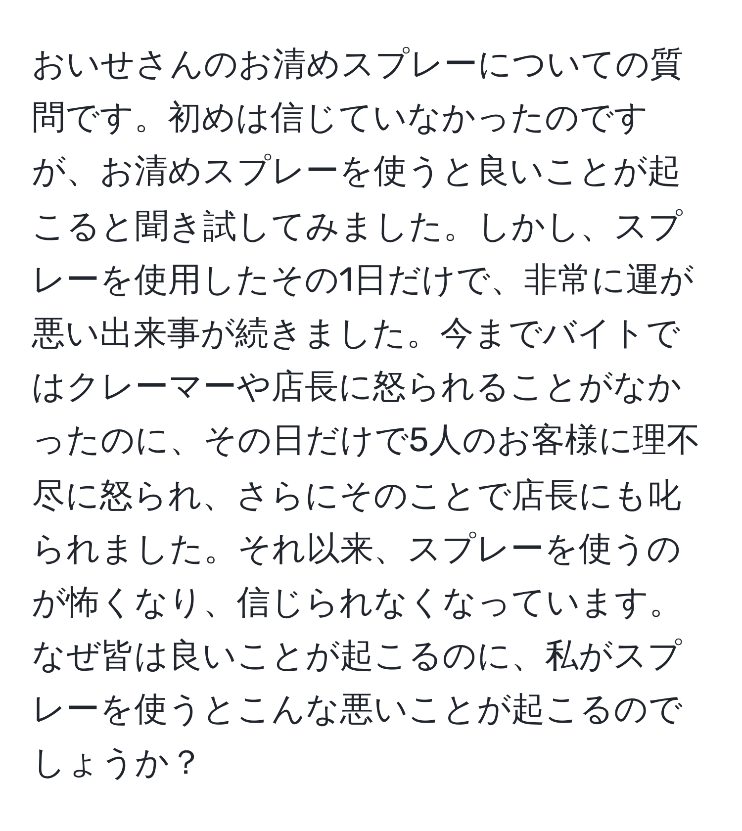 おいせさんのお清めスプレーについての質問です。初めは信じていなかったのですが、お清めスプレーを使うと良いことが起こると聞き試してみました。しかし、スプレーを使用したその1日だけで、非常に運が悪い出来事が続きました。今までバイトではクレーマーや店長に怒られることがなかったのに、その日だけで5人のお客様に理不尽に怒られ、さらにそのことで店長にも叱られました。それ以来、スプレーを使うのが怖くなり、信じられなくなっています。なぜ皆は良いことが起こるのに、私がスプレーを使うとこんな悪いことが起こるのでしょうか？