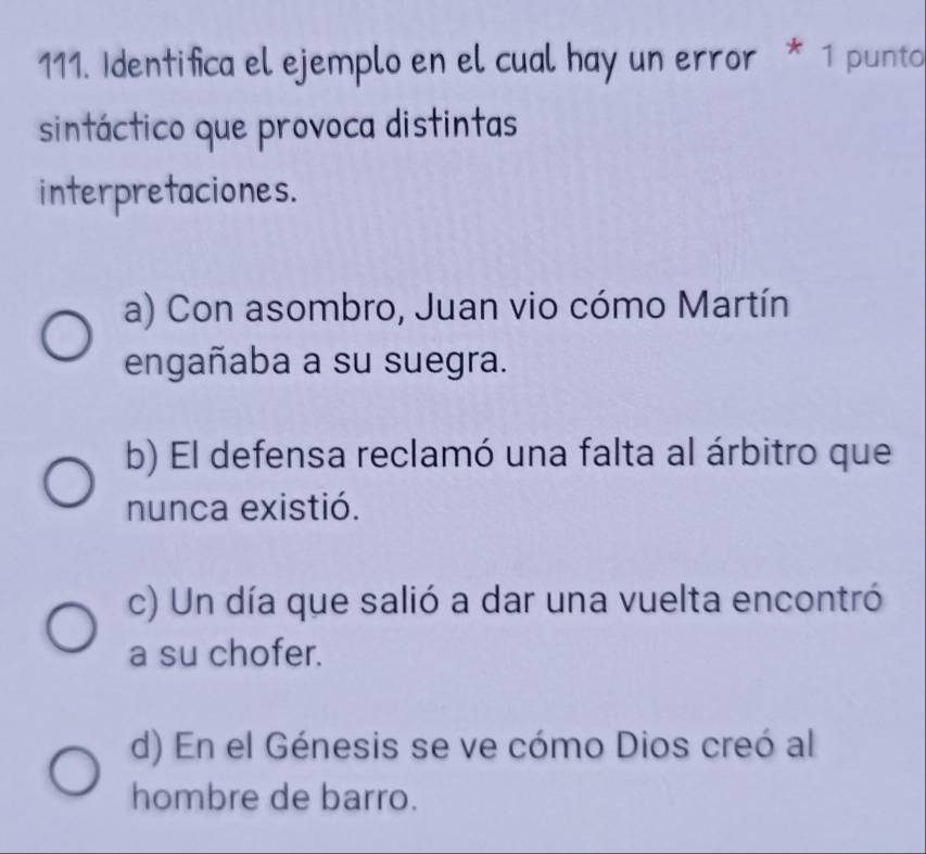 Identifica el ejemplo en el cual hay un error * 1 punto
sintáctico que provoca distintas
interpretaciones.
a) Con asombro, Juan vio cómo Martín
engañaba a su suegra.
b) El defensa reclamó una falta al árbitro que
nunca existió.
c) Un día que salió a dar una vuelta encontró
a su chofer.
d) En el Génesis se ve cómo Dios creó al
hombre de barro.