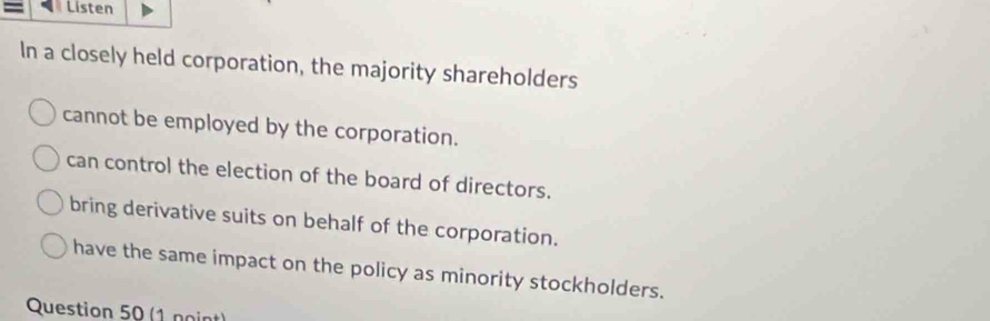 = Listen
In a closely held corporation, the majority shareholders
cannot be employed by the corporation.
can control the election of the board of directors.
bring derivative suits on behalf of the corporation.
have the same impact on the policy as minority stockholders.
Question 50 (1 noint)