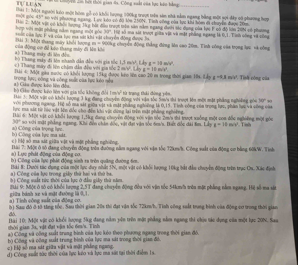 tự luận Tụti chuyên 2m hết thời gian 4s. Công suất của lực kéo bằng:_
Bài 1: Một người kéo một hòm gỗ có khối lượng 100kg trượt trên sản nhà nằm ngang bằng một sợi dây có phương hợp
một góc 45° so với phương ngang. Lực kéo có độ lớn 250N. Tính công của lực khi hòm di chuyển được 20m.
Bài 2: Một vật có khối lượng 3kg bắt đầu trượt trên sản nằm ngang dưới tác dụng của lực F có độ lớn 20N có phương
hợp với mặt phẳng nằm ngang một góc 30° S. Hệ số ma sát trượt giữa vật và mặt phẳng ngang là 0,1. Tính công và công
suất của lực F và của lực ma sát khi vật chuyển động được 3s.
Bài 3: Một thang máy khối lượng m=900kg chuyển động thắng đứng lên cao 20m. Tính công của trọng lực và công
của động cơ để kéo thang máy đi lên khi
a) Thang máy đi lên đều.
b) Thang máy đi lên nhanh dần đều với gia tốc 1,5m/s^2 Lấy g=10m/s^2.
c) Thang máy đi lên chậm dần đều với gia tốc 2m/s^2 Lấy g=10m/s^2.
Bài 4: Một gàu nước có khối lượng 15kg được kéo lên cao 20 m trong thời gian 10s. Lấy g=9,8m/s^2. Tính công của
trọng lực; công và công suất của lực kéo nếu
a) Gàu được kéo lên đều.
b) Gàu được kéo lên yới gia tốc không đổi 1m/s^2 từ trạng thái đứng yên.
Bài 5: Một vật có khối lượng 3 kg đang chuyển động với vận tốc 5m/s thì trượt lên một mặt phăng nghiêng góc 30° so
với phương ngang. Hệ số ma sát giữa vật và mặt phẳng nghiêng là 0,15. Tính công của trọng lực, phản lực và công của
lực ma sát từ lúc vật lên dốc cho đến khi vật dừng lại trên mặt phẳng nghiêng.
Bài 6: Một vật có khối lượng 1,5kg đang chuyển động với vận tốc 2m/s thì trượt xuống một con đốc nghiêng một góc
30° so với mặt phẳng ngang. Khi đến chân dốc, vật đạt vận tốc 6m/s. Biết dốc dài 8m. Lấy g=10m/s^2. Tính
a) Công của trọng lực.
b) Công của lực ma sát.
c) Hệ số ma sát giữa vật và mặt phẳng nghiêng.
Bài 7: Một ô tô đang chuyển động trên đường nằm ngang với vận tốc 72km/h. Công suất của động cơ bằng 60kW. Tính
a) Lực phát động của động cơ.
b) Công của lực phát động sinh ra trên quãng đường 6m.
Bài 8: Dưới tác dụng của một lực duy nhất 5N, một vật có khối lượng 10kg bắt đầu chuyển động trên trục Ox. Xác định
a) Công của lực trong giây thứ hai và thứ ba.
b) Công suất tức thời của lực ở đầu giây thứ năm.
Bài 9: Một ô tô có khối lượng 2,5T đang chuyển động đều với vận tốc 54km/h trên mặt phẳng nằm ngang. Hệ số ma sát
giữa bánh xe và mặt đường là 0,1.
a) Tính công suất của động cơ.
b) Sau đó ô tô tăng tốc. Sau thời gian 20s thì đạt vận tốc 72km/h. Tính công suất trung bình của động cơ trong thời gian
đó.
Bài 10: Một vật có khối lượng 5kg đang nằm yên trên mặt phẳng nằm ngang thì chịu tác dụng của một lực 20N. Sau
thời gian 3s, vật đạt vận tốc 6m/s. Tính
a) Công và công suất trung bình của lực kéo theo phương ngang trong thời gian đó.
b) Công và công suất trung bình của lực ma sát trong thời gian đó.
c) Hệ số ma sát giữa vật và mặt phẳng ngang.
d) Công suất tức thời của lực kéo và lực ma sát tại thời điểm 1s.