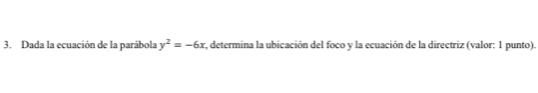 Dada la ecuación de la parábola y^2=-6x s, determina la ubicación del foco y la ecuación de la directriz (valor: 1 punto).