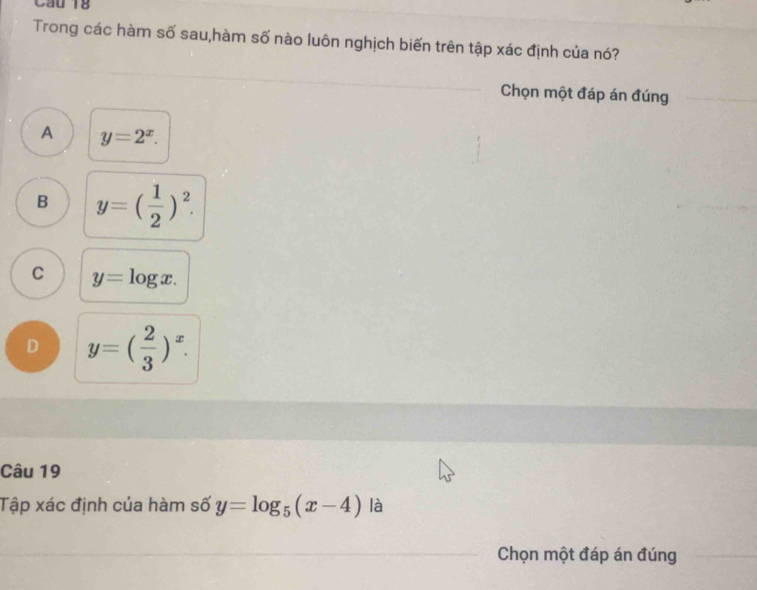 Cầu 18
Trong các hàm số sau,hàm số nào luôn nghịch biến trên tập xác định của nó?
Chọn một đáp án đúng
A y=2^x.
B y=( 1/2 )^2.
C y=log x.
D y=( 2/3 )^x. 
Câu 19
Tập xác định của hàm số y=log _5(x-4) là
Chọn một đáp án đúng