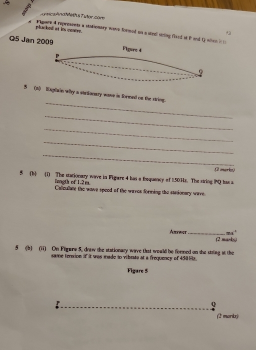 .ς 
nysicsAndMathsTutor.com 
plucked at its centre. 
s Figure 4 represents a stationary wave formed on a steel string fixed at P and Q when t 
13 
Q5 Jan 2009 Figure 4 
P
Q
_ 
5 (a) Explain why a stationary wave is formed on the string. 
_ 
_ 
_ 
_ 
(3 marks) 
5 (b) (i) The stationary wave in Flgure 4 has a frequency of 150Hz. The string PQ has a 
length of 1.2m. 
Calculate the wave speed of the waves forming the stationary wave. 
Answer _ ms^(-1)
(2 marks) 
5 (b) (ii) On Figure 5, draw the stationary wave that would be formed on the string at the 
same tension if it was made to vibrate at a frequency of 450Hz. 
Figure 5 
P
Q
(2 marks)