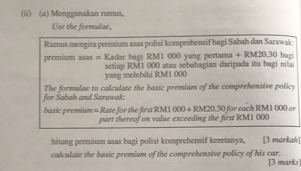 (ii) (a) Menggunakan rumus, 
Use the formulae, 
Rumus mengira premium asas polisi komprehensif bagi Sabah dan Sarawak: 
premium asas = Kadar bagi RM1 000 yang pertama + RM20.30 bagi 
setiap RM1 000 atau sebahagian daripada itu bagi nilai 
yang melebihi RM1 000
The formulae to calculate the basic premium of the comprehensive policy 
for Sabah and Sarawak. 
basic premium = Rate for the first RM1 000 + RM20.30 for each RM1 000 or 
part thereof on value exceeding the first RM1 000
hitung premium asas bagi polisi komprehensif keretanya, [3 markah] 
calculate the basic premium of the comprehensive policy of his car. 
[3 marks]