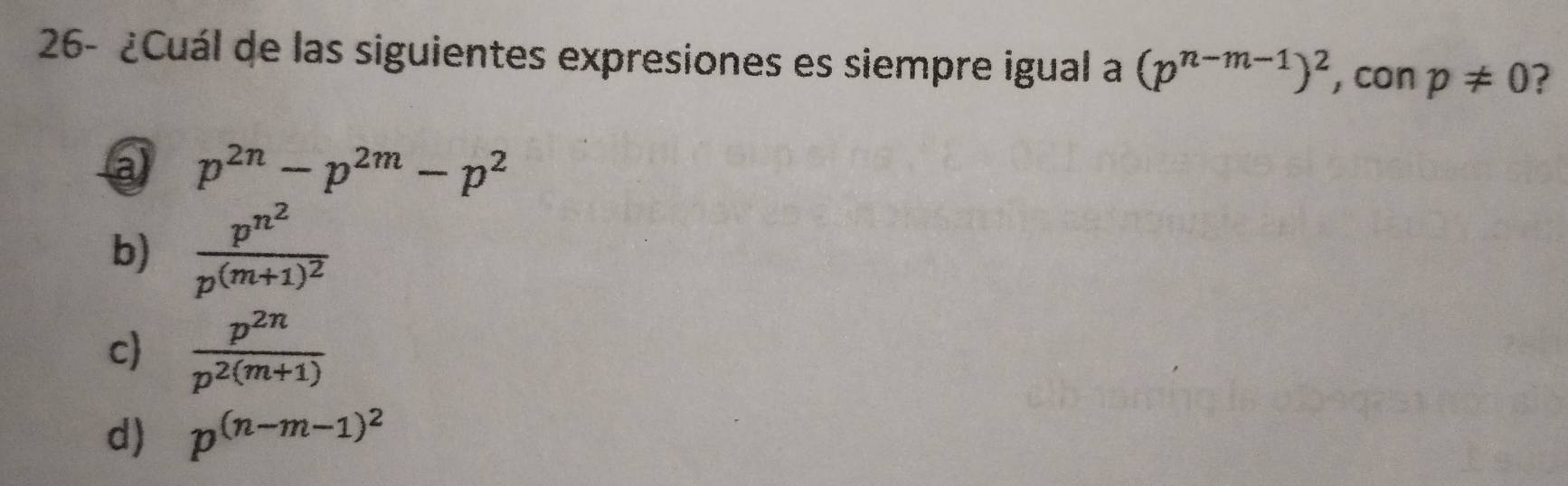 26- ¿Cuál de las siguientes expresiones es siempre igual a (p^(n-m-1))^2 ,con p!= 0 ?
a p^(2n)-p^(2m)-p^2
b) frac p^(n^2)p^((m+1)^2)
c  p^(2n)/p^(2(m+1)) 
d) p^((n-m-1)^2)