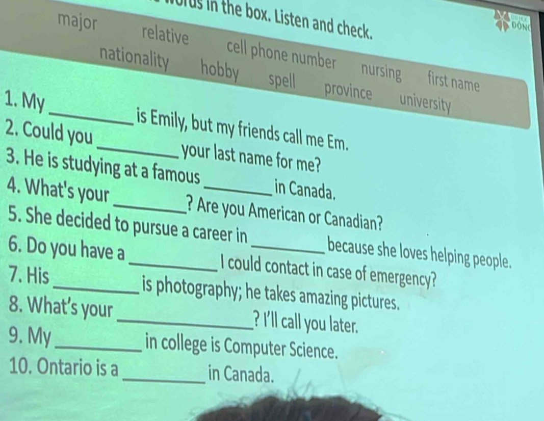 Urus in the box. Listen and check.
dong
major relative cell phone number nursing
nationality hobby spell province university
first name
1. My_ _is Emily, but my friends call me Em.
2. Could you your last name for me?
3. He is studying at a famous _in Canada.
4. What's your _? Are you American or Canadian?
5. She decided to pursue a career in because she loves helping people.
6. Do you have a _I could contact in case of emergency?
7. His_ is photography; he takes amazing pictures.
8. What’s your_ ? I'll call you later.
9. My _in college is Computer Science.
10. Ontario is a _in Canada.