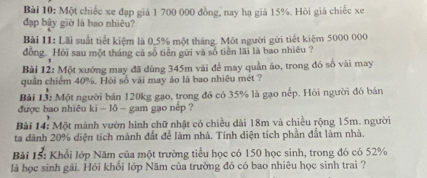 Một chiếc xe đạp giá 1 700 000 đồng, nay hạ giá 15%. Hỏi giá chiếc xe 
đạp bây giờ là bao nhiêu? 
Bài 11: Lãi suất tiết kiệm là 0,5% một tháng. Một người gửi tiết kiệm 5000 000
đồng. Hồi sau một tháng cả số tiền gửi và số tiền lãi là bao nhiêu ? 
Bài 12: Một xưởng may đã dùng 345m vải để may quần áo, trong đó số vải may 
quân chiếm 40%. Hồi số vải may áo là bao nhiêu mét ? 
Bài 13: Một người bán 120kg gạo, trong đó có 35% là gạo nếp. Hỏi người đó bán 
được bao nhiêu ki - lô - gam gạo nếp ? 
Bài 14: Một mảnh vườn hình chữ nhật có chiều dài 18m và chiều rộng 15m. người 
ta dành 20% diện tích mảnh đất để làm nhà. Tính diện tích phần đất làm nhà. 
Bài 15: Khổi lớp Năm của một trường tiểu học có 150 học sinh, trong đó có 52%
là học sinh gái. Hỏi khổi lớp Năm của trường đó có bao nhiêu học sinh trai ?