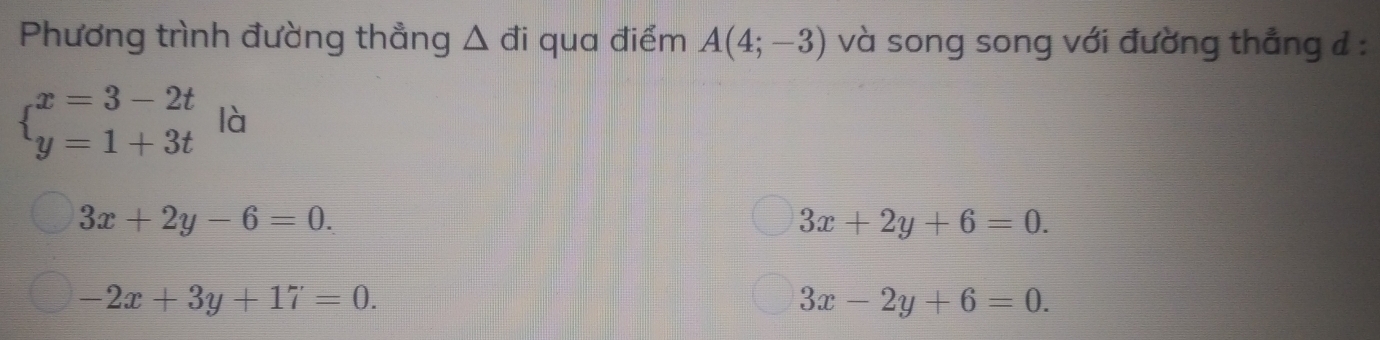 Phương trình đường thẳng △ đi qua điểm A(4;-3) và song song với đường thẳng đ :
beginarrayl x=3-2t y=1+3tendarray. là
3x+2y-6=0.
3x+2y+6=0.
-2x+3y+17=0.
3x-2y+6=0.