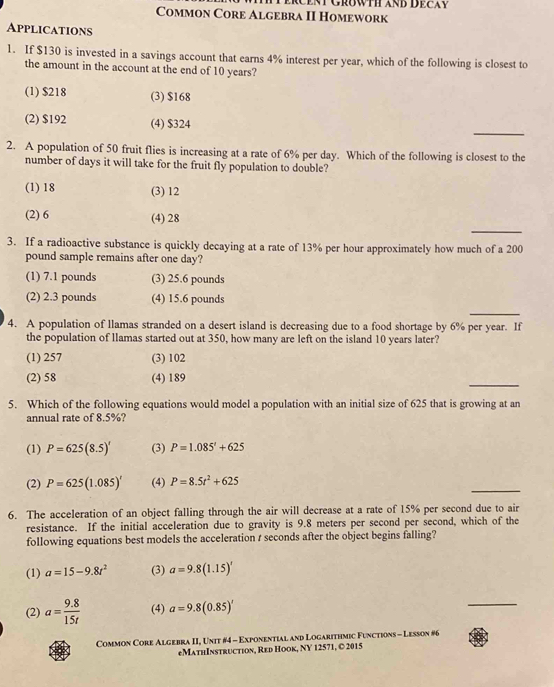 ERCENT GROWTH AND DECAy
Common Core Algebra II Homework
Applications
1. If $130 is invested in a savings account that earns 4% interest per year, which of the following is closest to
the amount in the account at the end of 10 years?
(1) $218 (3) $168
_
(2) $192 (4) $324
2. A population of 50 fruit flies is increasing at a rate of 6% per day. Which of the following is closest to the
number of days it will take for the fruit fly population to double?
(1) 18 (3) 12
_
(2) 6 (4) 28
3. If a radioactive substance is quickly decaying at a rate of 13% per hour approximately how much of a 200
pound sample remains after one day?
(1) 7.1 pounds (3) 25.6 pounds
_
(2) 2.3 pounds (4) 15.6 pounds
4. A population of llamas stranded on a desert island is decreasing due to a food shortage by 6% per year. If
the population of llamas started out at 350, how many are left on the island 10 years later?
(1) 257 (3) 102
_
(2) 58 (4) 189
5. Which of the following equations would model a population with an initial size of 625 that is growing at an
annual rate of 8.5%?
(1) P=625(8.5)' (3) P=1.085'+625
_
(2) P=625(1.085)^t (4) P=8.5t^2+625
6. The acceleration of an object falling through the air will decrease at a rate of 15% per second due to air
resistance. If the initial acceleration due to gravity is 9.8 meters per second per second, which of the
following equations best models the acceleration / seconds after the object begins falling?
(1) a=15-9.8t^2 (3) a=9.8(1.15)'
(2) a= (9.8)/15t  (4) a=9.8(0.85)'
_
Common Core Algebra II, Unit #4 - Exponential and Logarithmic Functions - Lesson #6
eMathInstruction, Red Hook, NY 12571, © 2015