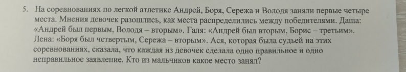 На соревнованиях πо легкой атлетике Андрей, Боря, Сережаи Βолодязаняли πервые четыре 
места. Мнения левочек разоиьлись, как места распределились межлу победителями. Даша: 
«Анлдрей быил лервьме Βолодя е вторымル. Γаля: сАндрей былвторьм, Борис ﹣ третьим». 
ЛПена: «Боря бьил четвертьм, Сережа - вторым». Ася, которая была судьей на этих 
соревнованиях, сказала, чΤо каждая из девочек сделала одно правильное и одно 
неправильное заявление. Кто из мальчиков какое место занял?