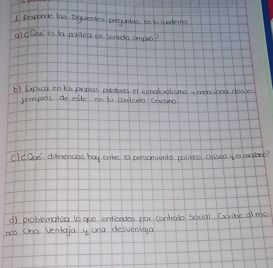 Respondc 1a0 oiquicntes progunlas en tu cuaderno 
aldQoees (a pollica en Sentidb amplio? 
() Explica entos propias palabras el iusnatoralismoy menciona dosc- 
Jemplos do estc on to contoxto cercano 
c)dQoe' diferencias hag entre el pensamiento pollico clasico y el mocnb? 
d) problematiza (o goe entiendes por contrato socia1. [scribc al mc- 
nos cna Ventaja y una desventaya